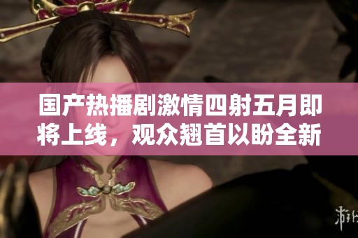 国产热播剧激情四射五月即将上线，观众翘首以盼全新剧情发展