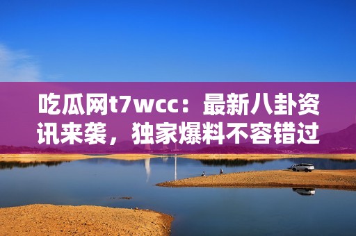 吃瓜网t7wcc：最新八卦资讯来袭，独家爆料不容错过