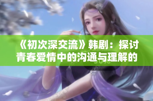 《初次深交流》韩剧：探讨青春爱情中的沟通与理解的故事之旅