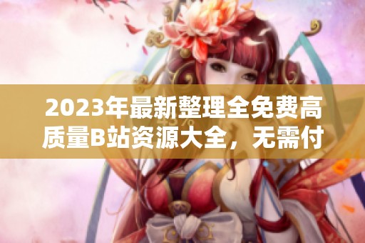2023年最新整理全免费高质量B站资源大全，无需付费轻松获取