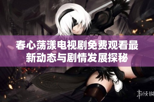 春心荡漾电视剧免费观看最新动态与剧情发展探秘