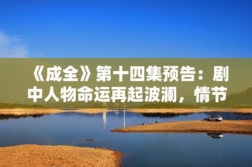 《成全》第十四集预告：剧中人物命运再起波澜，情节发展引人期待