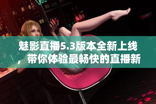 魅影直播5.3版本全新上线，带你体验最畅快的直播新体验