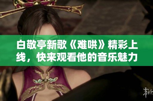 白敬亭新歌《难哄》精彩上线，快来观看他的音乐魅力展现