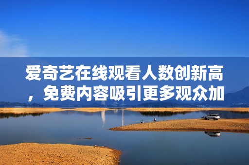 爱奇艺在线观看人数创新高，免费内容吸引更多观众加入体验