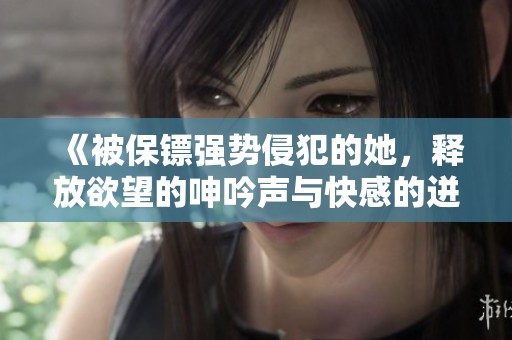 《被保镖强势侵犯的她，释放欲望的呻吟声与快感的迸发》