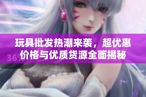 玩具批发热潮来袭，超优惠价格与优质货源全面揭秘