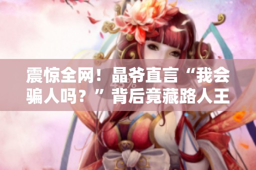 震惊全网！晶爷直言“我会骗人吗？”背后竟藏路人王传奇故事