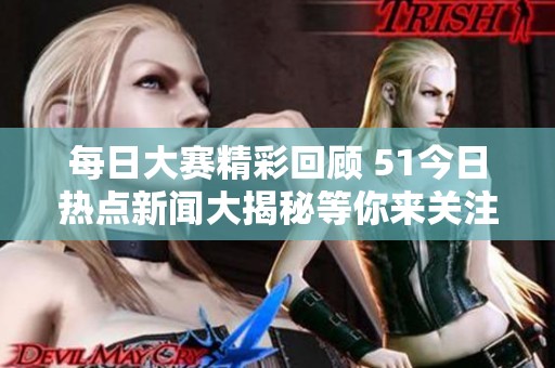 每日大赛精彩回顾 51今日热点新闻大揭秘等你来关注
