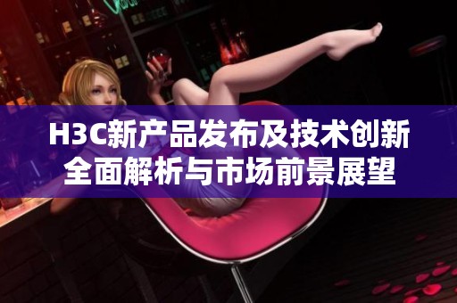 H3C新产品发布及技术创新全面解析与市场前景展望