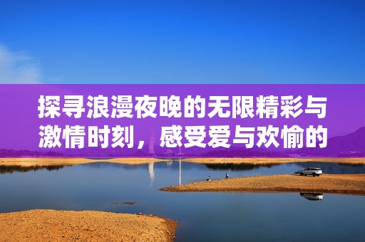 探寻浪漫夜晚的无限精彩与激情时刻，感受爱与欢愉的极致体验
