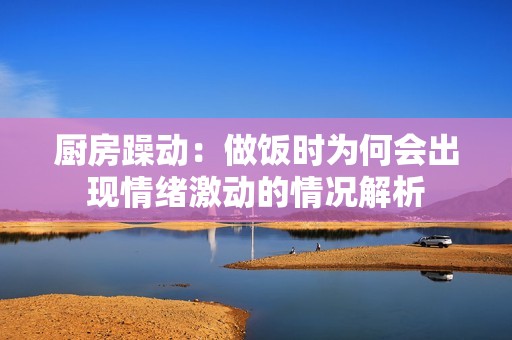 厨房躁动：做饭时为何会出现情绪激动的情况解析
