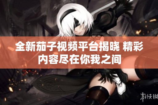 全新茄子视频平台揭晓 精彩内容尽在你我之间
