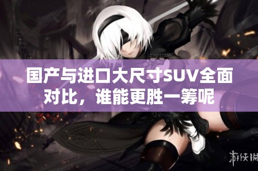 国产与进口大尺寸SUV全面对比，谁能更胜一筹呢