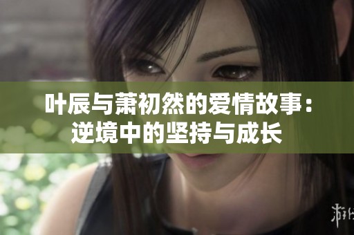 叶辰与萧初然的爱情故事：逆境中的坚持与成长