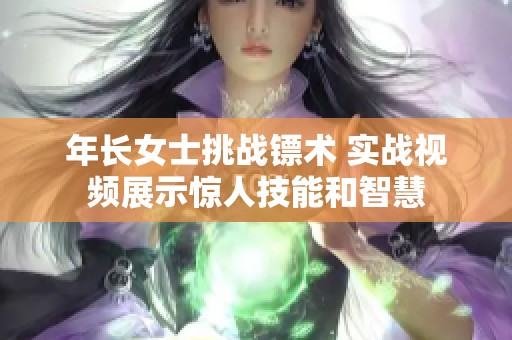 年长女士挑战镖术 实战视频展示惊人技能和智慧