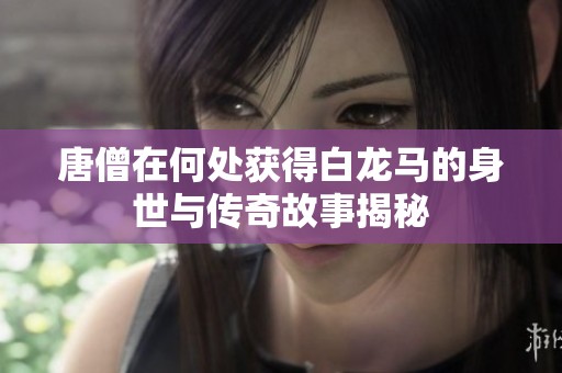 唐僧在何处获得白龙马的身世与传奇故事揭秘