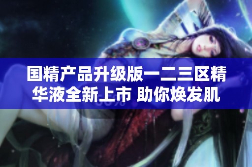 国精产品升级版一二三区精华液全新上市 助你焕发肌肤光彩