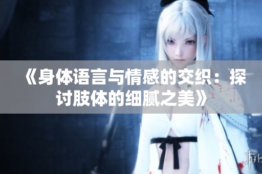 《身体语言与情感的交织：探讨肢体的细腻之美》