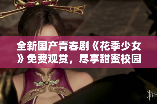 全新国产青春剧《花季少女》免费观赏，尽享甜蜜校园生活