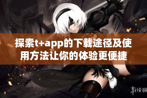 探索t+app的下载途径及使用方法让你的体验更便捷