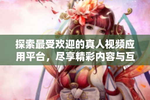 探索最受欢迎的真人视频应用平台，尽享精彩内容与互动乐趣