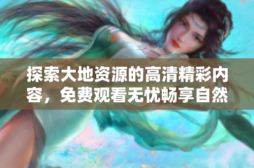 探索大地资源的高清精彩内容，免费观看无忧畅享自然之美