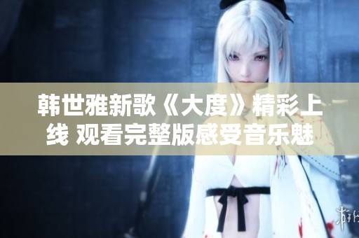 韩世雅新歌《大度》精彩上线 观看完整版感受音乐魅力