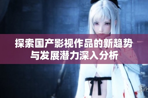 探索国产影视作品的新趋势与发展潜力深入分析