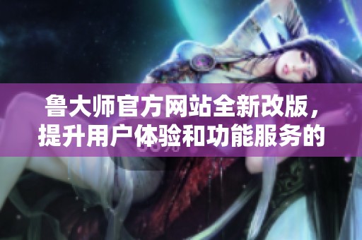 鲁大师官方网站全新改版，提升用户体验和功能服务的亮点解析