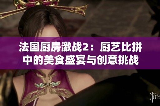 法国厨房激战2：厨艺比拼中的美食盛宴与创意挑战
