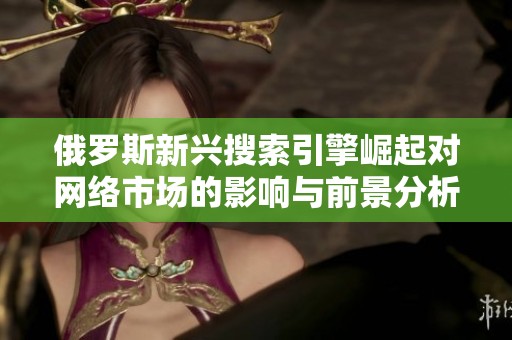 俄罗斯新兴搜索引擎崛起对网络市场的影响与前景分析