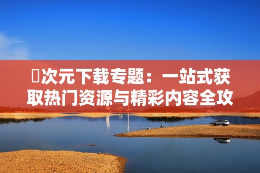 囧次元下载专题：一站式获取热门资源与精彩内容全攻略