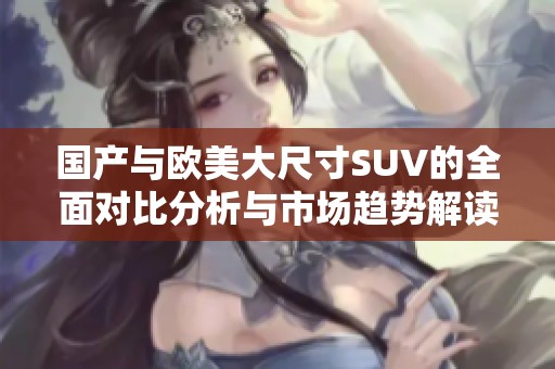 国产与欧美大尺寸SUV的全面对比分析与市场趋势解读