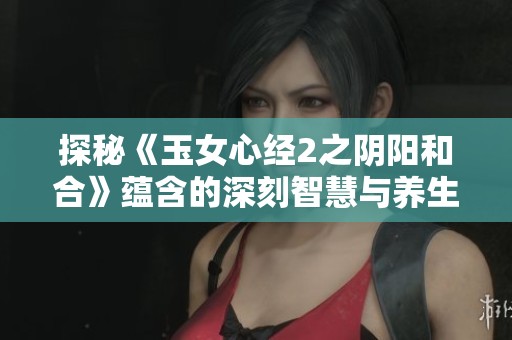 探秘《玉女心经2之阴阳和合》蕴含的深刻智慧与养生之道