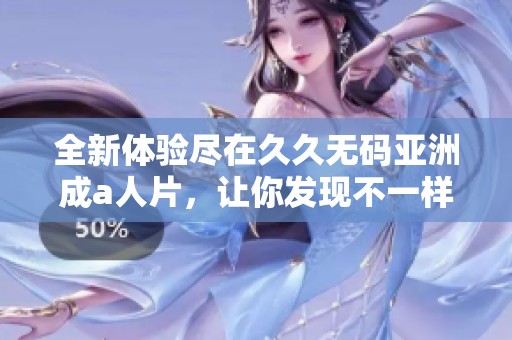 全新体验尽在久久无码亚洲成a人片，让你发现不一样的视听世界
