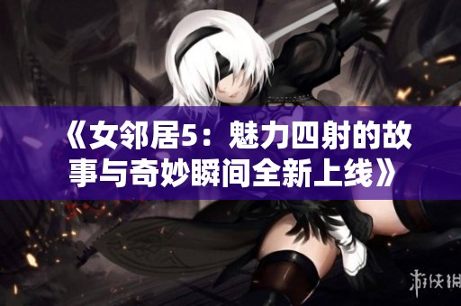 《女邻居5：魅力四射的故事与奇妙瞬间全新上线》
