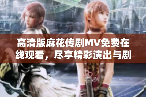 高清版麻花传剧MV免费在线观看，尽享精彩演出与剧集魅力
