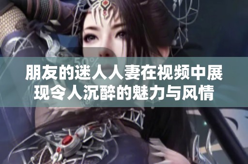 朋友的迷人人妻在视频中展现令人沉醉的魅力与风情