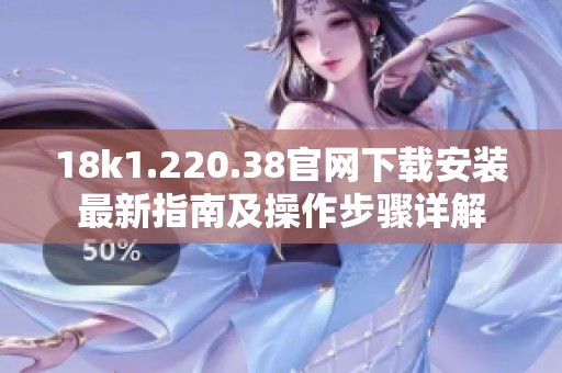 18k1.220.38官网下载安装最新指南及操作步骤详解