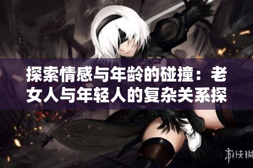 探索情感与年龄的碰撞：老女人与年轻人的复杂关系探讨