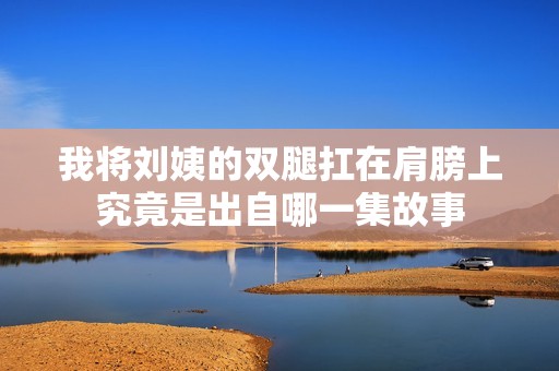 我将刘姨的双腿扛在肩膀上究竟是出自哪一集故事