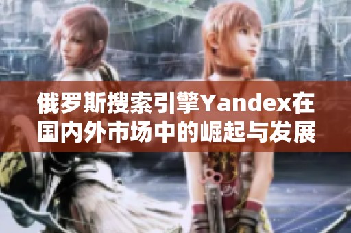 俄罗斯搜索引擎Yandex在国内外市场中的崛起与发展分析