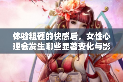 体验粗硬的快感后，女性心理会发生哪些显著变化与影响