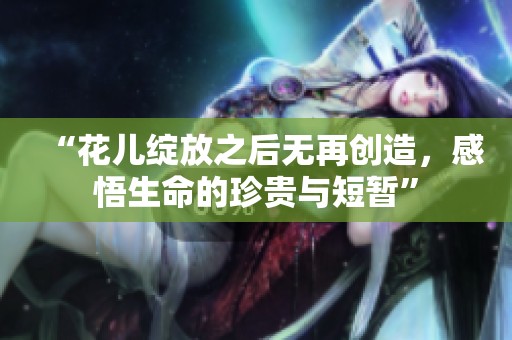 “花儿绽放之后无再创造，感悟生命的珍贵与短暂”