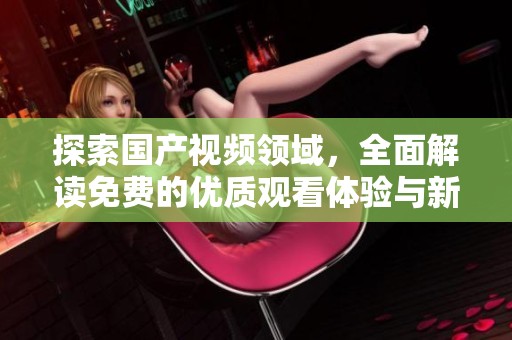 探索国产视频领域，全面解读免费的优质观看体验与新趋势