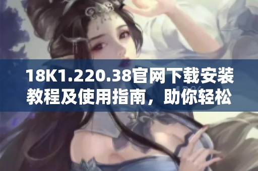 18K1.220.38官网下载安装教程及使用指南，助你轻松上手