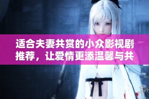 适合夫妻共赏的小众影视剧推荐，让爱情更添温馨与共鸣