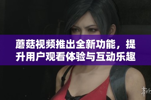 蘑菇视频推出全新功能，提升用户观看体验与互动乐趣