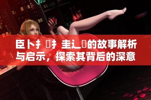 臣卜扌喿扌圭辶畐的故事解析与启示，探索其背后的深意与价值